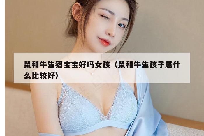 鼠和牛生猪宝宝好吗女孩（鼠和牛生孩子属什么比较好）